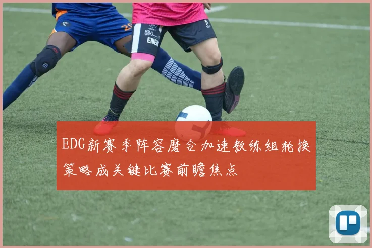 EDG新赛季阵容磨合加速教练组轮换策略成关键比赛前瞻焦点