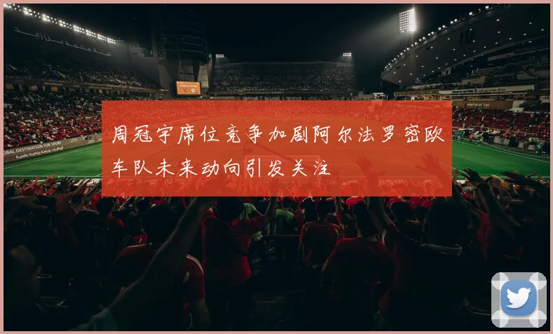 周冠宇席位竞争加剧阿尔法罗密欧车队未来动向引发关注