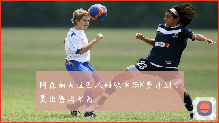 阿森纳关注西汉姆联中场M费计划今夏出售诺尔高