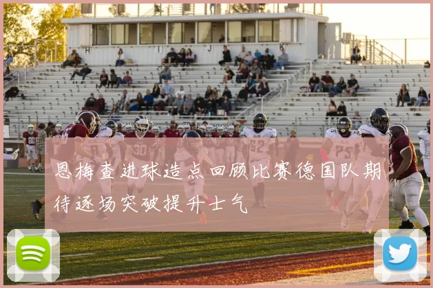 恩梅查进球造点回顾比赛德国队期待逐场突破提升士气