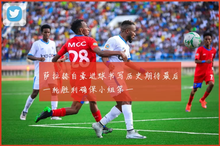 萨拉赫自豪进球书写历史期待最后一轮胜利确保小组第一