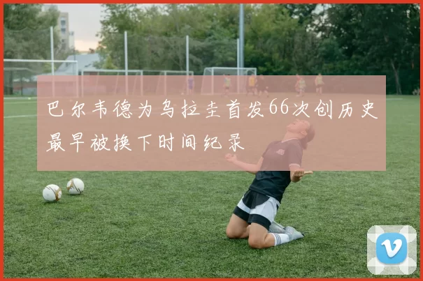 巴尔韦德为乌拉圭首发66次创历史最早被换下时间纪录