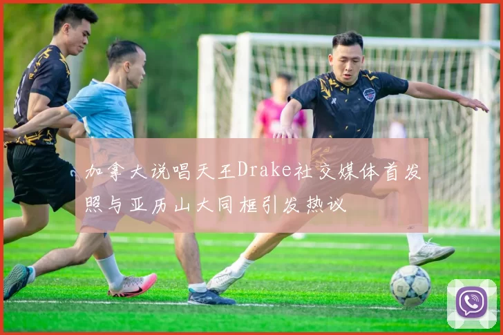 加拿大说唱天王Drake社交媒体首发照与亚历山大同框引发热议