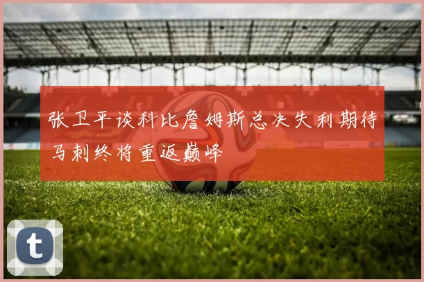 张卫平谈科比詹姆斯总决失利期待马刺终将重返巅峰
