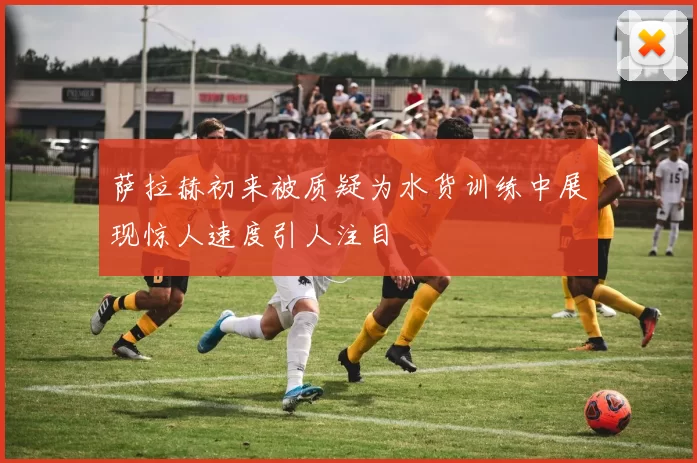 萨拉赫初来被质疑为水货训练中展现惊人速度引人注目