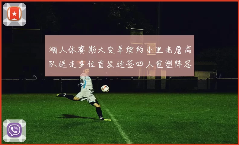 湖人休赛期大变革续约小里老詹离队送走多位首发连签四人重塑阵容