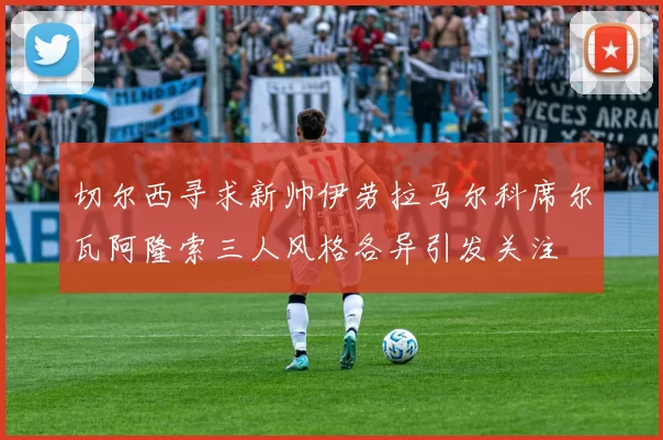 切尔西寻求新帅伊劳拉马尔科席尔瓦阿隆索三人风格各异引发关注