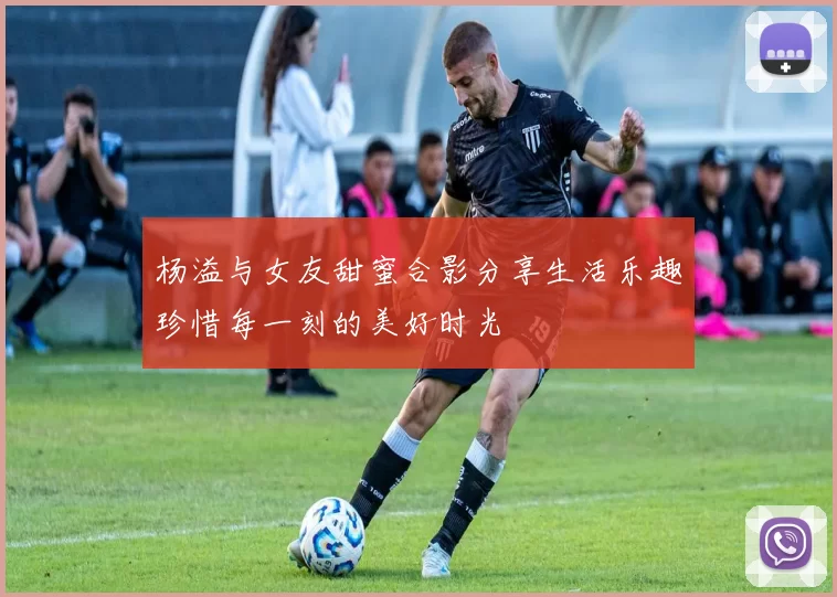 杨溢与女友甜蜜合影分享生活乐趣珍惜每一刻的美好时光