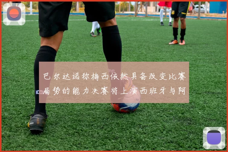 巴尔达诺称梅西依然具备改变比赛局势的能力决赛将上演西班牙与阿根廷对决