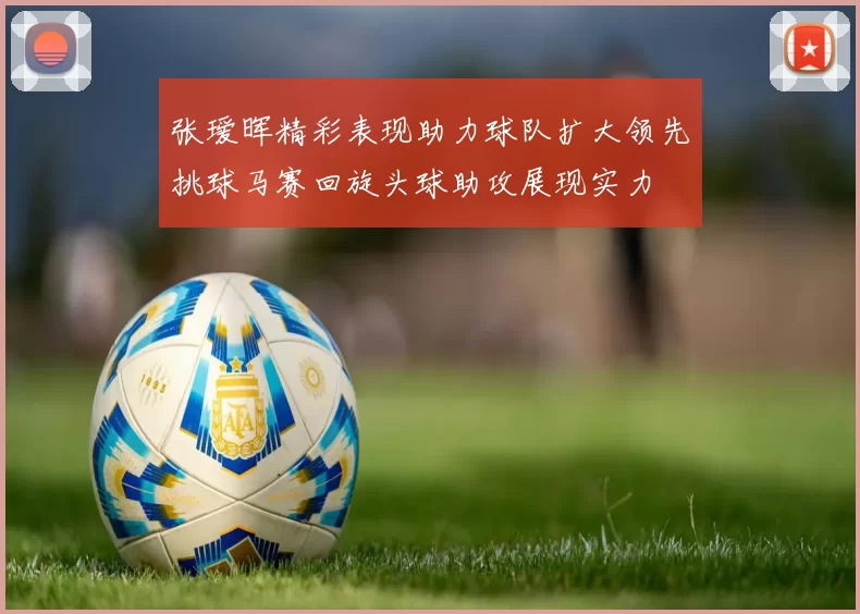 张瑷晖精彩表现助力球队扩大领先挑球马赛回旋头球助攻展现实力