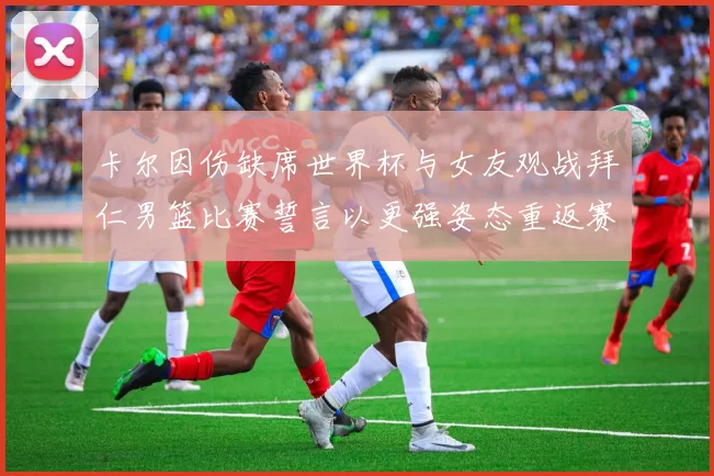 卡尔因伤缺席世界杯与女友观战拜仁男篮比赛誓言以更强姿态重返赛场