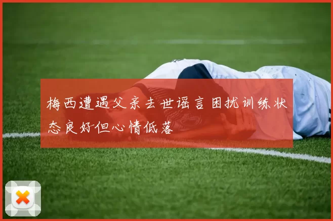 梅西遭遇父亲去世谣言困扰训练状态良好但心情低落