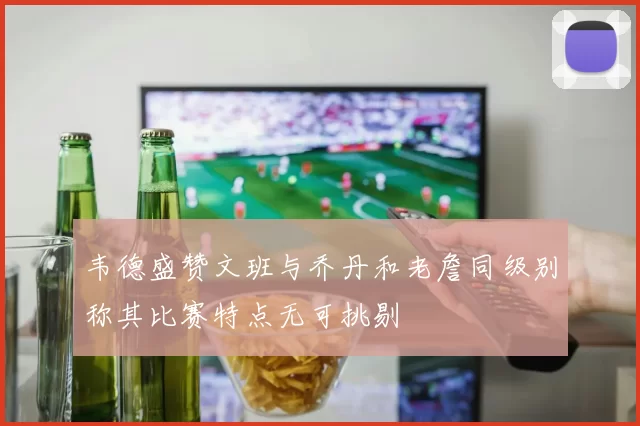 韦德盛赞文班与乔丹和老詹同级别称其比赛特点无可挑剔