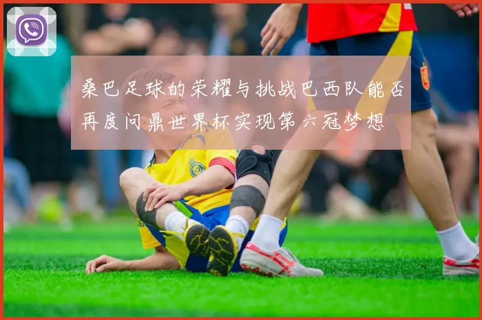 桑巴足球的荣耀与挑战巴西队能否再度问鼎世界杯实现第六冠梦想