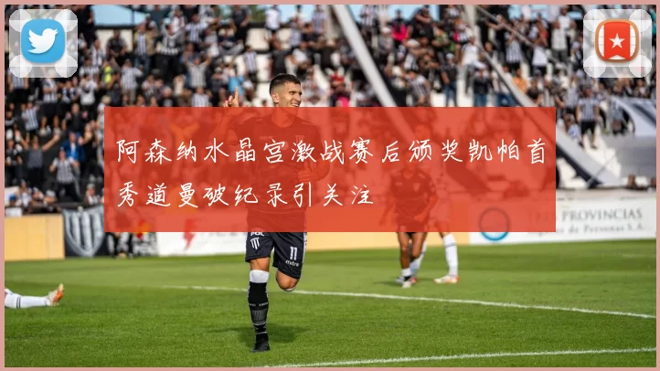 阿森纳水晶宫激战赛后颁奖凯帕首秀道曼破纪录引关注