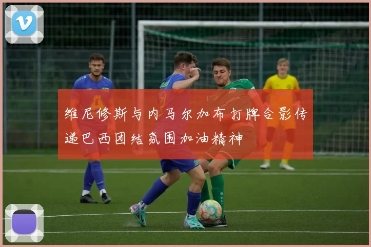维尼修斯与内马尔加布打牌合影传递巴西团结氛围加油精神