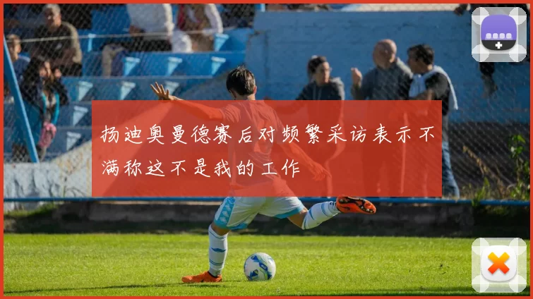 扬迪奥曼德赛后对频繁采访表示不满称这不是我的工作