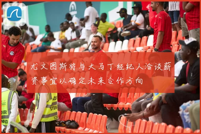 尤文图斯将与大马丁经纪人洽谈薪资事宜以确定未来合作方向