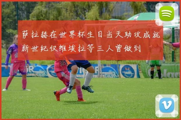 萨拉赫在世界杯生日当天助攻成就新世纪仅维埃拉等三人曾做到