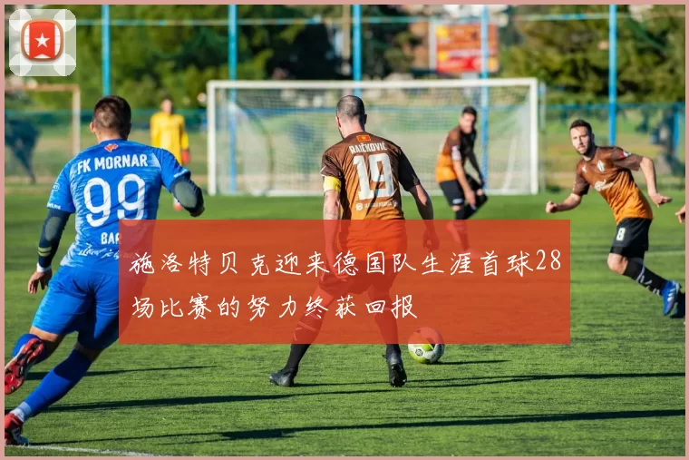 施洛特贝克迎来德国队生涯首球28场比赛的努力终获回报