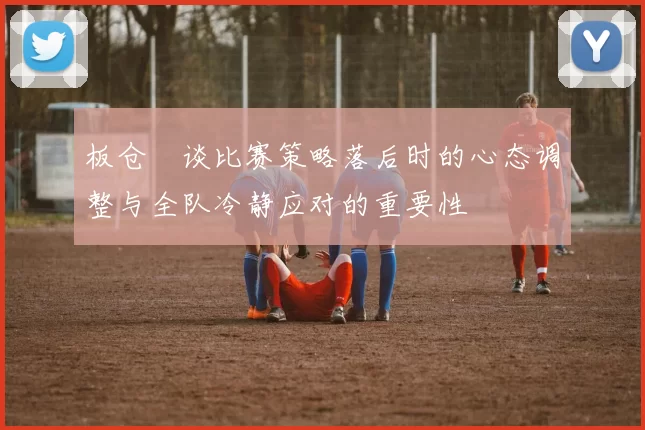 板仓滉谈比赛策略落后时的心态调整与全队冷静应对的重要性