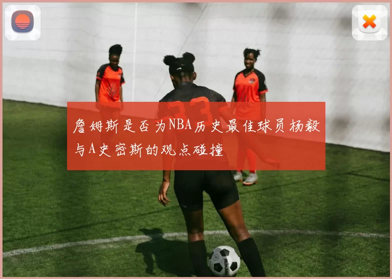 詹姆斯是否为NBA历史最佳球员杨毅与A史密斯的观点碰撞