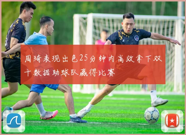 周琦表现出色25分钟内高效拿下双十数据助球队赢得比赛